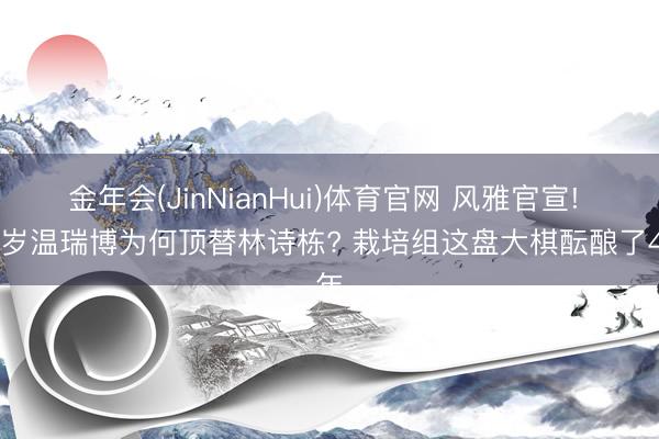 金年会(JinNianHui)体育官网 风雅官宣! 19岁温瑞博为何顶替林诗栋? 栽培组这盘大棋酝酿了4年