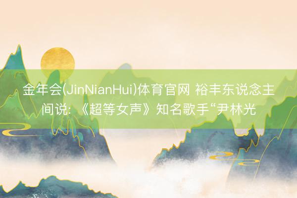 金年会(JinNianHui)体育官网 裕丰东说念主间说: 《超等女声》知名歌手“尹林光