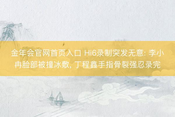 金年会官网首页入口 Hi6录制突发无意: 李小冉脸部被撞冰敷， 丁程鑫手指骨裂强忍录完