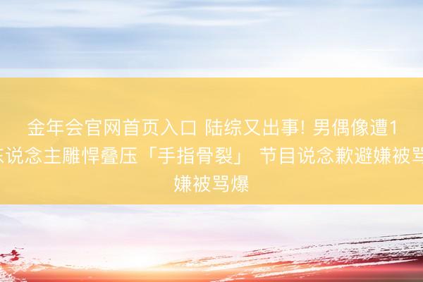 金年会官网首页入口 陆综又出事! 男偶像遭14东说念主雕悍叠压「手指骨裂」 节目说念歉避嫌被骂爆