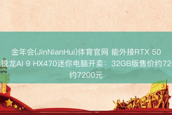 金年会(JinNianHui)体育官网 能外接RTX 5090！锐龙AI 9 HX470迷你电脑开卖：32GB版售价约7200元