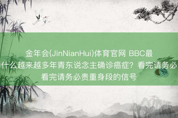 金年会(JinNianHui)体育官网 BBC最新医学告戒：为什么越来越多年青东说念主确诊癌症？看完请务必贵重身段的信号