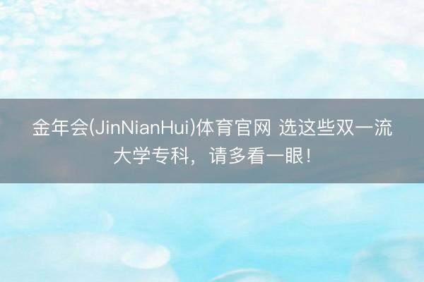 金年会(JinNianHui)体育官网 选这些双一流大学专科，请多看一眼！