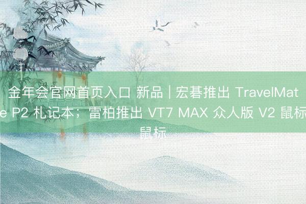 金年会官网首页入口 新品 | 宏碁推出 TravelMate P2 札记本;雷柏推出 VT7 MAX 众人版 V2 鼠标