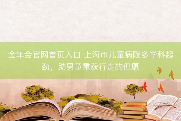 金年会官网首页入口 上海市儿童病院多学科起劲，助男童重获行走的但愿