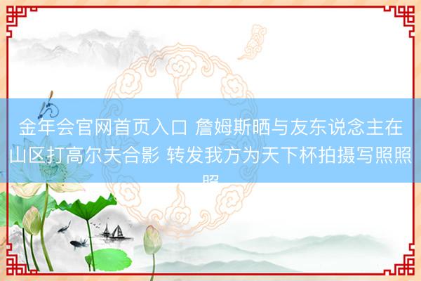 金年会官网首页入口 詹姆斯晒与友东说念主在山区打高尔夫合影 转发我方为天下杯拍摄写照照