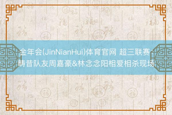 金年会(JinNianHui)体育官网 超三联赛：畴昔队友周嘉豪&林念念阳相爱相杀现场