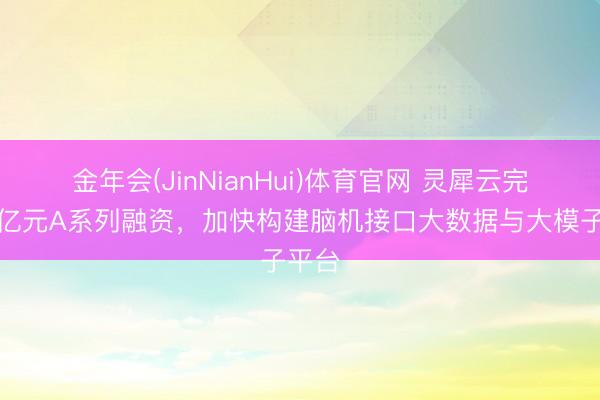 金年会(JinNianHui)体育官网 灵犀云完成近亿元A系列融资，加快构建脑机接口大数据与大模子平台