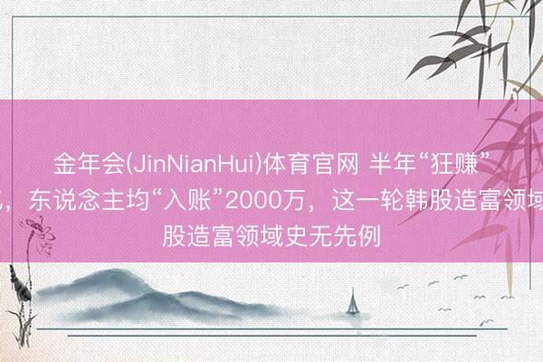 金年会(JinNianHui)体育官网 半年“狂赚”1000万亿，东说念主均“入账”2000万，这一轮韩股造富领域史无先例