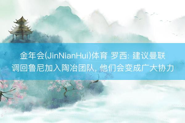 金年会(JinNianHui)体育 罗西: 建议曼联调回鲁尼加入陶冶团队， 他们会变成广大协力