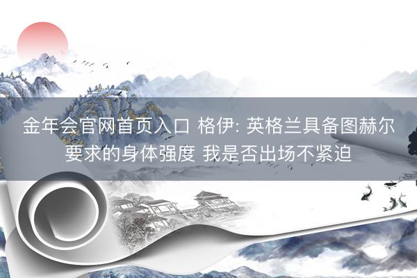 金年会官网首页入口 格伊: 英格兰具备图赫尔要求的身体强度 我是否出场不紧迫