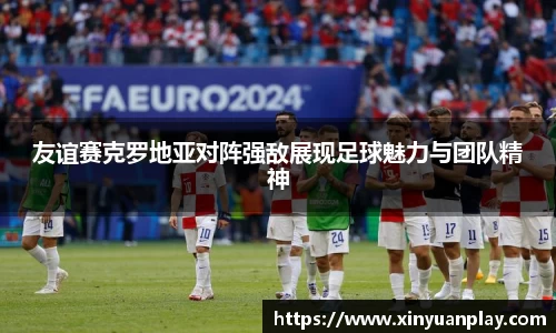 友谊赛克罗地亚对阵强敌展现足球魅力与团队精神