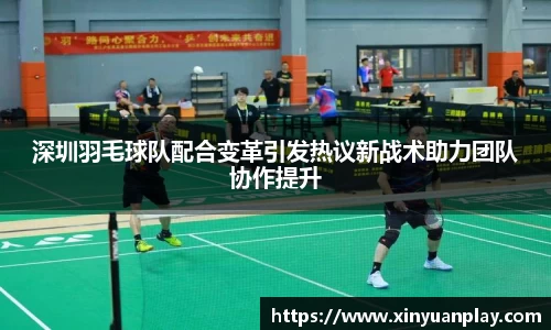 深圳羽毛球队配合变革引发热议新战术助力团队协作提升