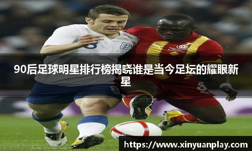 90后足球明星排行榜揭晓谁是当今足坛的耀眼新星